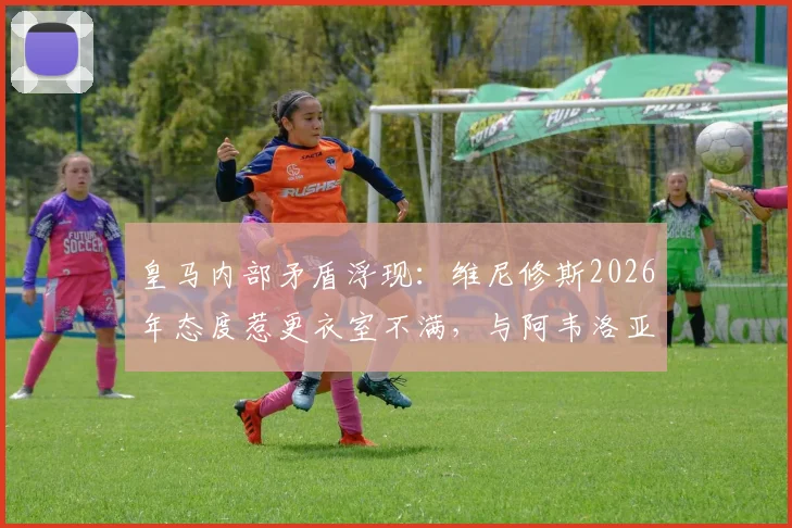 皇马内部矛盾浮现：维尼修斯2026年态度惹更衣室不满，与阿韦洛亚关系成焦点