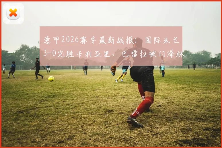 意甲2026赛季最新战报:国际米兰3-0完胜卡利亚里,巴雷拉破门泽林斯基世界波,附全场录像与球员评分