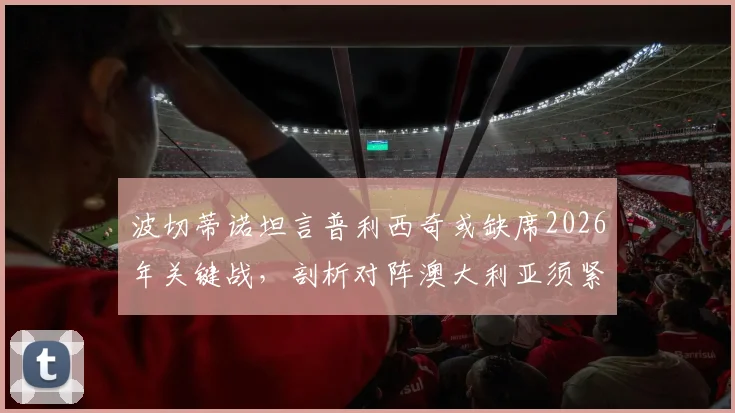 波切蒂诺坦言普利西奇或缺席2026年关键战,剖析对阵澳大利亚须紧盯的三大转换防守要点